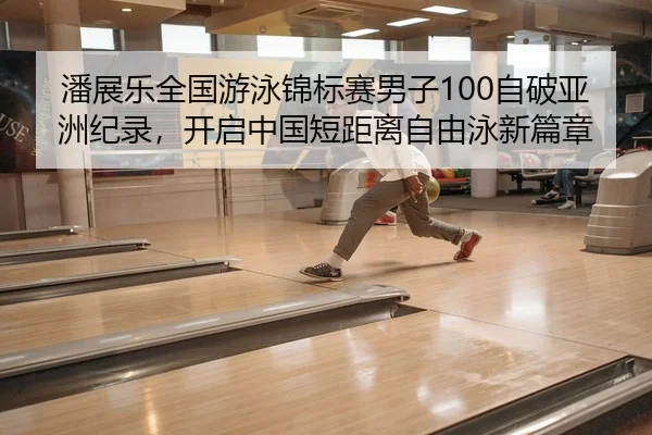 潘展乐全国游泳锦标赛男子100自破亚洲纪录，开启中国短距离自由泳新篇章